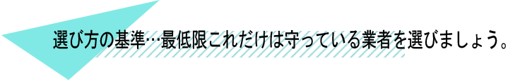 選び方の基準・・・最低限これだけは守っている業者を選びましょう。