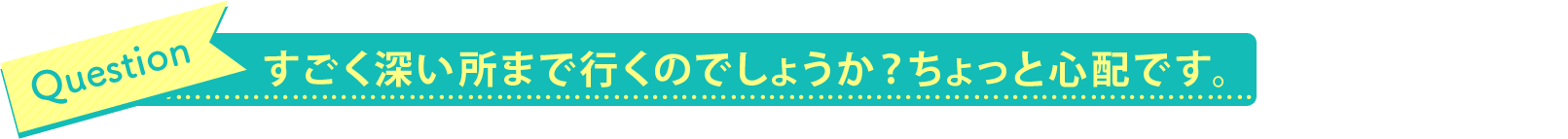 すごく深い所まで行くのでしょうか？ちょっと心配です。